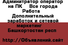 Админитратор-оператор на ПК  - Все города Работа » Дополнительный заработок и сетевой маркетинг   . Башкортостан респ.